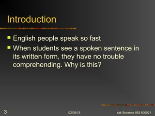Introduction
 English people speak so fast
 When students see a spoken sentence in
its written form, they have no trouble
comprehending. Why is this?
02/08/15 kak Sovanna 093 6000213
 