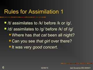 Rules for Assimilation 1
 /t/ assimilates to /k/ before /k or /g/.
 /d/ assimilates to /g/ before /k/ of /g/
 Where has that cat been all night?
 Can you see that girl over there?
 It was very good concert.
02/08/15 kak Sovanna 093 6000216
 