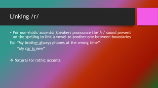 Linking /r/
• For non-rhotic accents: Speakers pronounce the /r/ sound present
on the spelling to link a vowel to another one between boundaries
Ex: “My brother always phones at the wrong time”
“My car is new”
 Natural for rothic accents
 