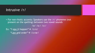 Intrusive /r/
• For non-rhotic accents: Speakers use the /r/ phoneme (not
present on the spelling) between two vowel sounds
/ə/ /ɑ:/ /ɔ:/
Ex: “I saw it happen” /ɔ:rɪ/
“Law and order” /ɔ:rər/
 
