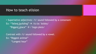 How to teach elision
• Superlative adjectives: /t/ sound followed by a consonant
Ex: “Tallest building”  /tɔːlɪs ˈbɪldɪŋ/
“Biggest place”  /ˈbɪgɪs pleɪs/
Contrast with /t/ sound followed by a vowel.
Ex: “Biggest animal”
“Longest hour”
 