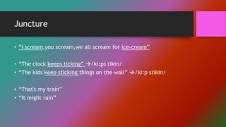 Juncture
• “I scream,you scream,we all scream for ice-cream”
• “The clock keeps ticking” /ki:ps tikin/
• “The kids keep sticking things on the wall” /ki:p stikin/
• “That's my train”
• “It might rain”
 