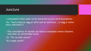 Juncture
oConsonants often seem to be attracted across word boundaries:
Ex: “You'll need an egg,an olive and an anchovy(...a negg,a nolive
and a nanchovy”)
oThe coincidence of sounds can lead to examples where listeners
may hear an unintended word:
Ex: “It's no joke (snow)”
“It's tough (stuff)”
 
