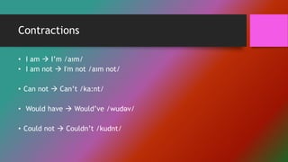 Contractions
• I am  I’m /aım/
• I am not  I'm not /aım not/
• Can not  Can’t /ka:nt/
• Would have  Would’ve /wudəv/
• Could not  Couldn’t /kudnt/
 