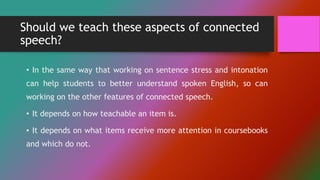 Should we teach these aspects of connected
speech?
• In the same way that working on sentence stress and intonation
can help students to better understand spoken English, so can
working on the other features of connected speech.
• It depends on how teachable an item is.
• It depends on what items receive more attention in coursebooks
and which do not.
 