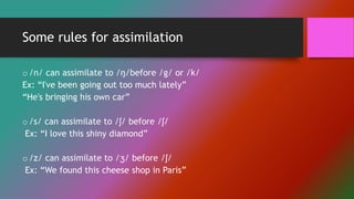 Some rules for assimilation
o/n/ can assimilate to /ŋ/before /g/ or /k/
Ex: “I've been going out too much lately”
“He's bringing his own car”
o/s/ can assimilate to /ʃ/ before /ʃ/
Ex: “I love this shiny diamond”
o/z/ can assimilate to /ʒ/ before /ʃ/
Ex: “We found this cheese shop in Paris”
 