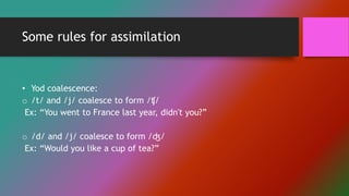 Some rules for assimilation
• Yod coalescence:
o /t/ and /j/ coalesce to form /ʧ/
Ex: “You went to France last year, didn't you?”
o /d/ and /j/ coalesce to form /ʤ/
Ex: “Would you like a cup of tea?”
 