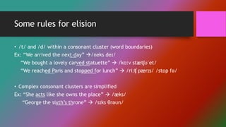 Some rules for elision
• /t/ and /d/ within a consonant cluster (word boundaries)
Ex: “We arrived the next day” /neks deɪ/
“We bought a lovely carved statuette”  /kɑ:v stætʃʊˈet/
“We reached Paris and stopped for lunch”  /ri:ʧ pærɪs/ /stɒp fə/
• Complex consonant clusters are simplified
Ex: “She acts like she owns the place”  /æks/
“George the sixth’s throne”  /sɪks θrəʊn/
 
