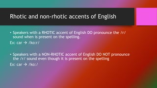 Rhotic and non-rhotic accents of English
• Speakers with a RHOTIC accent of English DO pronounce the /r/
sound when is present on the spelling.
Ex: car  /kɑ:r/
• Speakers with a NON-RHOTIC accent of English DO NOT pronounce
the /r/ sound even though it is present on the spelling
Ex: car  /kɑ:/
 