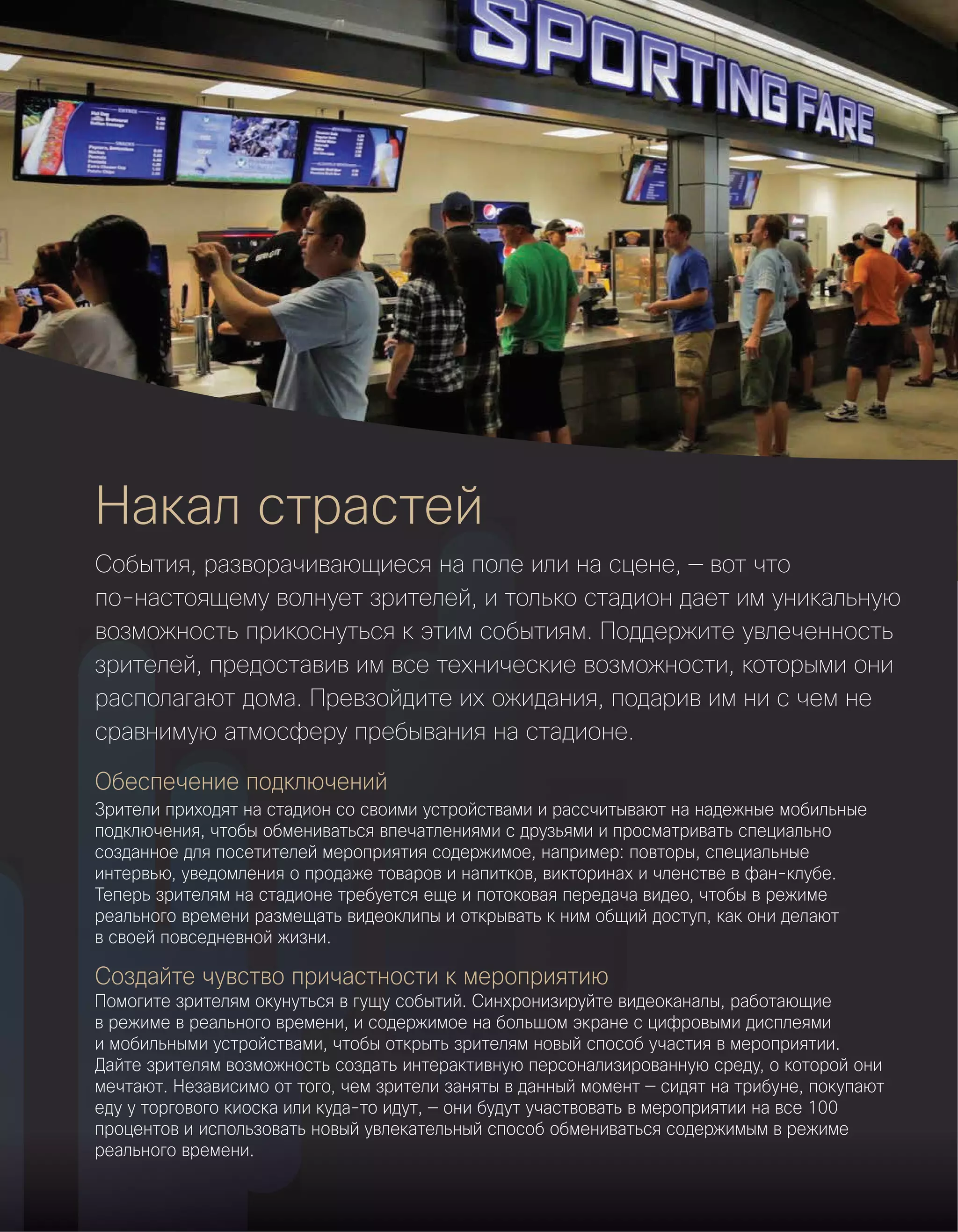 Обеспечение подключений
Зрители приходят на стадион со своими устройствами и рассчитывают на надежные мобильные
подключения, чтобы обмениваться впечатлениями с друзьями и просматривать специально
созданное для посетителей мероприятия содержимое, например: повторы, специальные
интервью, уведомления о продаже товаров и напитков, викторинах и членстве в фан-клубе.
Теперь зрителям на стадионе требуется еще и потоковая передача видео, чтобы в режиме
реального времени размещать видеоклипы и открывать к ним общий доступ, как они делают
в своей повседневной жизни.
Создайте чувство причастности к мероприятию
Помогите зрителям окунуться в гущу событий. Синхронизируйте видеоканалы, работающие
в режиме в реального времени, и содержимое на большом экране с цифровыми дисплеями
и мобильными устройствами, чтобы открыть зрителям новый способ участия в мероприятии. 
Дайте зрителям возможность создать интерактивную персонализированную среду, о которой они
мечтают. Независимо от того, чем зрители заняты в данный момент — сидят на трибуне, покупают
еду у торгового киоска или куда-то идут, — они будут участвовать в мероприятии на все 100
процентов и использовать новый увлекательный способ обмениваться содержимым в режиме
реального времени.
Накал страстей
События, разворачивающиеся на поле или на сцене, — вот что
по-настоящему волнует зрителей, и только стадион дает им уникальную
возможность прикоснуться к этим событиям. Поддержите увлеченность
зрителей, предоставив им все технические возможности, которыми они
располагают дома. Превзойдите их ожидания, подарив им ни с чем не
сравнимую атмосферу пребывания на стадионе.
 