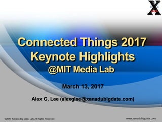 ©2017 Xanadu Big Data, LLC All Rights Reserved www.xanadubigdata.com
Connected Things 2017
Keynote Highlights
@MIT Media Lab
March 13, 2017
Alex G. Lee (alexglee@xanadubigdata.com)
 