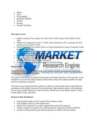  Sphero
 Sony
 PLAYMOBIL
 BANDAI NAMCO
 K’NEX
 Konami
 Wonder Workshop
The report covers:
 Global Connected Toys market sizes from 2015 to 2024, along with CAGR for 2018-
2024
 Market size comparison for 2017 vs 2024, with actual data for 2017, estimates for 2018
and forecast from 2019 to 2024
 Global Connected Toys market trends, covering comprehensive range of consumer trends
& manufacturer trends
 Value chain analysis covering participants from raw material suppliers to the downstream
buyer in the global Connected Toys market
 Major market opportunities and challenges in forecast timeframe to be focused
 Competitive landscape with analysis on competition pattern, portfolio comparisons,
development trends and strategic management
 Comprehensive company profiles of the key industry players
Report Scope:
The global Connected Toys market report scope includes detailed study covering underlying
factors influencing the industry trends.
The report covers analysis on regional and country level market dynamics. The scope also covers
competitive overview providing company market shares along with company profiles for major
revenue contributing companies.
The report scope includes detailed competitive outlook covering market shares and profiles key
participants in the global Connected Toys market share. Major industry players with significant
revenue share include PlayFusion, Anki, WowWee, DXTR Labs, Leka, Mattel, Hasbro, LEGO
Group, Sphero, Sony, and others.
Reasons to Buy this Report:
 Gain detailed insights on the Connected Toys industry trends
 Find complete analysis on the market status
 Identify the Connected Toys market opportunities and growth segments
 Analyse competitive dynamics by evaluating business segments & product portfolios
 Facilitate strategy planning and industry dynamics to enhance decision making
 