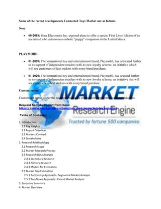 Some of the recent developments Connected Toys Market are as follows:
Sony
 08-2018: Sony Electronics Inc. exposed plans to offer a special First Litter Edition of its
acclaimed aibo autonomous robotic "puppy" companion in the United States.
PLAYMOBIL
 01-2020: The international toy and entertainment brand, Playmobil, has dedicated further
to its support of independent retailers with its new loyalty scheme, an initiative which
will see customers collect stickers with every brand purchase.
 01-2020: The international toy and entertainment brand, Playmobil, has devoted further
to its support of independent retailers with its new loyalty scheme, an initiative that will
see customers collect stickers with every brand purchase.
Customization
Customized report as per the requirement can be offered with appropriate recommendations
Request Sample Report from here:
https://www.marketresearchengine.com/connected-toys-market
Table of Contents:
1. Introduction
1.1 Key Insights
1.2 Report Overview
1.3 Markets Covered
1.4 Stakeholders
2. Research Methodology
2.1 Research Scope
2.2 Market Research Process
2.3 Research Data Analysis
2.4.1 Secondary Research
2.4.2 Primary Research
2.4.3 Models for Estimation
2.5 Market Size Estimation
2.5.1 Bottom-Up Approach - Segmental Market Analysis
2.5.2 Top-Down Approach - Parent Market Analysis
3. Executive Summary
4. Market Overview
 