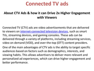 Connected TV ads
About CTV Ads & how it can Drive 2x Higher Engagement
with Viewers
Connected TV (CTV) ads are video advertisements that are delivered
to viewers on internet-connected television devices, such as smart
TVs, streaming devices, and gaming consoles. These ads can be
delivered through a variety of platforms, including streaming services,
video on demand (VOD), and over-the-top (OTT) content providers.
One of the main advantages of CTV ads is the ability to target specific
audiences based on factors such as demographics, interests, and
viewing habits. This allows advertisers to deliver more relevant and
personalized ad experiences, which can drive higher engagement and
better performance.
 
