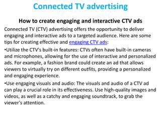 Connected TV advertising
How to create engaging and interactive CTV ads
Connected TV (CTV) advertising offers the opportunity to deliver
engaging and interactive ads to a targeted audience. Here are some
tips for creating effective and engaging CTV ads:
•Utilize the CTV's built-in features: CTVs often have built-in cameras
and microphones, allowing for the use of interactive and personalized
ads. For example, a fashion brand could create an ad that allows
viewers to virtually try on different outfits, providing a personalized
and engaging experience.
•Use engaging visuals and audio: The visuals and audio of a CTV ad
can play a crucial role in its effectiveness. Use high-quality images and
videos, as well as a catchy and engaging soundtrack, to grab the
viewer's attention.
 
