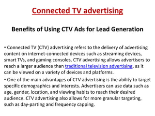 Connected TV advertising
Benefits of Using CTV Ads for Lead Generation
• Connected TV (CTV) advertising refers to the delivery of advertising
content on internet-connected devices such as streaming devices,
smart TVs, and gaming consoles. CTV advertising allows advertisers to
reach a larger audience than traditional television advertising, as it
can be viewed on a variety of devices and platforms.
• One of the main advantages of CTV advertising is the ability to target
specific demographics and interests. Advertisers can use data such as
age, gender, location, and viewing habits to reach their desired
audience. CTV advertising also allows for more granular targeting,
such as day-parting and frequency capping.
 