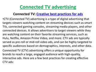 Connected TV advertising
Connected TV: Creative best practices for ads
•CTV (Connected TV) advertising is a type of digital advertising that
targets viewers watching content on streaming devices such as smart
TVs, connected gaming consoles, streaming media players, and other
connected devices. It allows advertisers to target viewers while they
are watching content on their favorite streaming services, such as
Hulu, Netflix, Amazon Prime Video, and more. CTV ads are typically
served as pre-roll or mid-roll video ads, and can be highly targeted to
specific audiences based on demographics, interests, and other data.
Connected TV (CTV) advertising offers a unique opportunity for
brands to reach a large, engaged audience with high-quality,
interactive ads. Here are a few best practices for creating effective
CTV ads:
 