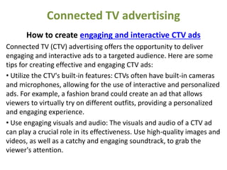 Connected TV advertising
How to create engaging and interactive CTV ads
Connected TV (CTV) advertising offers the opportunity to deliver
engaging and interactive ads to a targeted audience. Here are some
tips for creating effective and engaging CTV ads:
• Utilize the CTV's built-in features: CTVs often have built-in cameras
and microphones, allowing for the use of interactive and personalized
ads. For example, a fashion brand could create an ad that allows
viewers to virtually try on different outfits, providing a personalized
and engaging experience.
• Use engaging visuals and audio: The visuals and audio of a CTV ad
can play a crucial role in its effectiveness. Use high-quality images and
videos, as well as a catchy and engaging soundtrack, to grab the
viewer's attention.
 