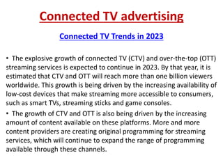 Connected TV advertising
Connected TV Trends in 2023
• The explosive growth of connected TV (CTV) and over-the-top (OTT)
streaming services is expected to continue in 2023. By that year, it is
estimated that CTV and OTT will reach more than one billion viewers
worldwide. This growth is being driven by the increasing availability of
low-cost devices that make streaming more accessible to consumers,
such as smart TVs, streaming sticks and game consoles.
• The growth of CTV and OTT is also being driven by the increasing
amount of content available on these platforms. More and more
content providers are creating original programming for streaming
services, which will continue to expand the range of programming
available through these channels.
 