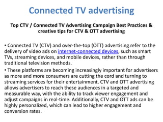 Connected TV advertising
Top CTV / Connected TV Advertising Campaign Best Practices &
creative tips for CTV & OTT advertising
• Connected TV (CTV) and over-the-top (OTT) advertising refer to the
delivery of video ads on internet-connected devices, such as smart
TVs, streaming devices, and mobile devices, rather than through
traditional television methods.
• These platforms are becoming increasingly important for advertisers
as more and more consumers are cutting the cord and turning to
streaming services for their entertainment. CTV and OTT advertising
allows advertisers to reach these audiences in a targeted and
measurable way, with the ability to track viewer engagement and
adjust campaigns in real-time. Additionally, CTV and OTT ads can be
highly personalized, which can lead to higher engagement and
conversion rates.
 