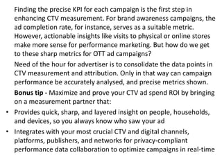 Finding the precise KPI for each campaign is the first step in
enhancing CTV measurement. For brand awareness campaigns, the
ad completion rate, for instance, serves as a suitable metric.
However, actionable insights like visits to physical or online stores
make more sense for performance marketing. But how do we get
to these sharp metrics for OTT ad campaigns?
Need of the hour for advertiser is to consolidate the data points in
CTV measurement and attribution. Only in that way can campaign
performance be accurately analysed, and precise metrics shown.
Bonus tip - Maximize and prove your CTV ad spend ROI by bringing
on a measurement partner that:
• Provides quick, sharp, and layered insight on people, households,
and devices, so you always know who saw your ad
• Integrates with your most crucial CTV and digital channels,
platforms, publishers, and networks for privacy-compliant
performance data collaboration to optimize campaigns in real-time
 