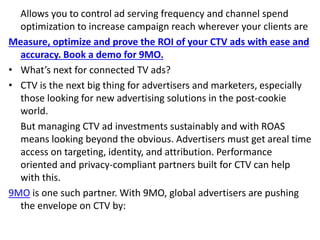 Allows you to control ad serving frequency and channel spend
optimization to increase campaign reach wherever your clients are
Measure, optimize and prove the ROI of your CTV ads with ease and
accuracy. Book a demo for 9MO.
• What’s next for connected TV ads?
• CTV is the next big thing for advertisers and marketers, especially
those looking for new advertising solutions in the post-cookie
world.
But managing CTV ad investments sustainably and with ROAS
means looking beyond the obvious. Advertisers must get areal time
access on targeting, identity, and attribution. Performance
oriented and privacy-compliant partners built for CTV can help
with this.
9MO is one such partner. With 9MO, global advertisers are pushing
the envelope on CTV by:
 