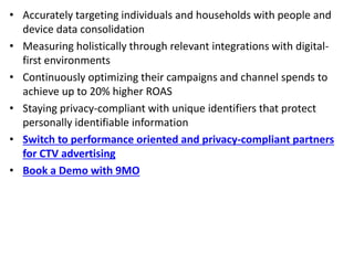 • Accurately targeting individuals and households with people and
device data consolidation
• Measuring holistically through relevant integrations with digital-
first environments
• Continuously optimizing their campaigns and channel spends to
achieve up to 20% higher ROAS
• Staying privacy-compliant with unique identifiers that protect
personally identifiable information
• Switch to performance oriented and privacy-compliant partners
for CTV advertising
• Book a Demo with 9MO
 