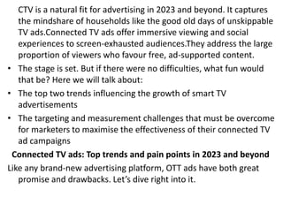CTV is a natural fit for advertising in 2023 and beyond. It captures
the mindshare of households like the good old days of unskippable
TV ads.Connected TV ads offer immersive viewing and social
experiences to screen-exhausted audiences.They address the large
proportion of viewers who favour free, ad-supported content.
• The stage is set. But if there were no difficulties, what fun would
that be? Here we will talk about:
• The top two trends influencing the growth of smart TV
advertisements
• The targeting and measurement challenges that must be overcome
for marketers to maximise the effectiveness of their connected TV
ad campaigns
Connected TV ads: Top trends and pain points in 2023 and beyond
Like any brand-new advertising platform, OTT ads have both great
promise and drawbacks. Let’s dive right into it.
 