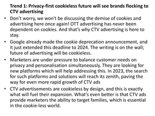 Trend 1: Privacy-first cookieless future will see brands flocking to
CTV advertising
• Don’t worry, we won't be discussing the demise of cookies and
advertising here once again! OTT advertising has never been
dependent on cookies. And that’s why CTV advertising is here to
stay.
• Google already made the cookie deprecation announcement, and
it just extended this deadline to 2024. The writing is on the wall;
future of advertising will be cookieless.
• Marketers are under pressure to balance customer needs on
privacy and personalisation simultaneously. They are looking for
new platforms which will help addressing this. In 2023, the search
for such platforms and solutions will reach its zenith, paving the
way for even more rapid growth of CTV ads
• CTV advertisements are cookieless by design, and this is exactly
what will fuel their expansion. What's even better is that CTV ads
provide marketers the ability to target families, which is essential
in the cookie-less world.
 
