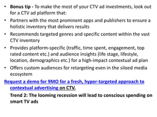 • Bonus tip - To make the most of your CTV ad investments, look out
for a CTV ad platform that:
• Partners with the most prominent apps and publishers to ensure a
holistic inventory that delivers results
• Recommends targeted genres and specific content within the vast
CTV inventory
• Provides platform-specific (traffic, time spent, engagement, top
rated content etc.) and audience insights (life stage, lifestyle,
location, demographics etc.) for a high-impact contextual ad plan
• Offers custom audiences for retargeting even in the siloed media
ecosystem
Request a demo for 9MO for a fresh, hyper-targeted approach to
contextual advertising on CTV.
Trend 2: The looming recession will lead to conscious spending on
smart TV ads
 