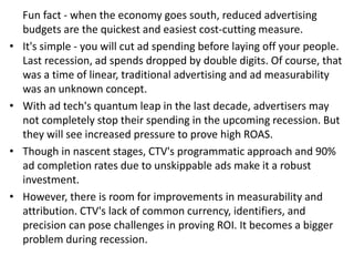 Fun fact - when the economy goes south, reduced advertising
budgets are the quickest and easiest cost-cutting measure.
• It's simple - you will cut ad spending before laying off your people.
Last recession, ad spends dropped by double digits. Of course, that
was a time of linear, traditional advertising and ad measurability
was an unknown concept.
• With ad tech's quantum leap in the last decade, advertisers may
not completely stop their spending in the upcoming recession. But
they will see increased pressure to prove high ROAS.
• Though in nascent stages, CTV's programmatic approach and 90%
ad completion rates due to unskippable ads make it a robust
investment.
• However, there is room for improvements in measurability and
attribution. CTV's lack of common currency, identifiers, and
precision can pose challenges in proving ROI. It becomes a bigger
problem during recession.
 