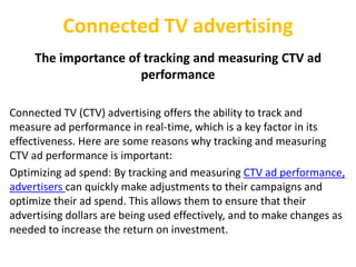 Connected TV advertising
The importance of tracking and measuring CTV ad
performance
Connected TV (CTV) advertising offers the ability to track and
measure ad performance in real-time, which is a key factor in its
effectiveness. Here are some reasons why tracking and measuring
CTV ad performance is important:
Optimizing ad spend: By tracking and measuring CTV ad performance,
advertisers can quickly make adjustments to their campaigns and
optimize their ad spend. This allows them to ensure that their
advertising dollars are being used effectively, and to make changes as
needed to increase the return on investment.
 