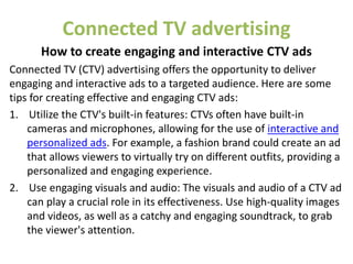 Connected TV advertising
How to create engaging and interactive CTV ads
Connected TV (CTV) advertising offers the opportunity to deliver
engaging and interactive ads to a targeted audience. Here are some
tips for creating effective and engaging CTV ads:
1. Utilize the CTV's built-in features: CTVs often have built-in
cameras and microphones, allowing for the use of interactive and
personalized ads. For example, a fashion brand could create an ad
that allows viewers to virtually try on different outfits, providing a
personalized and engaging experience.
2. Use engaging visuals and audio: The visuals and audio of a CTV ad
can play a crucial role in its effectiveness. Use high-quality images
and videos, as well as a catchy and engaging soundtrack, to grab
the viewer's attention.
 