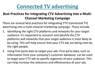 Connected TV advertising
Best Practices for Integrating CTV Advertising into a Multi-
Channel Marketing Campaign
There are several best practices for integrating CTV (connected TV)
advertising into a multi-channel marketing campaign. These include:
1. Identifying the right CTV platforms and networks for your target
audience: It's important to research and identify the CTV
platforms and networks that your target audience is most likely to
be using. This will help ensure that your CTV ads are being seen by
the right people.
2. Using first-party data to target your ads: First-party data, such as
information from your company's customer database, can be used
to target your CTV ads to specific segments of your audience. This
can help increase the relevance and effectiveness of your ads.
 