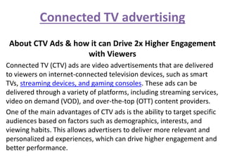 Connected TV advertising
About CTV Ads & how it can Drive 2x Higher Engagement
with Viewers
Connected TV (CTV) ads are video advertisements that are delivered
to viewers on internet-connected television devices, such as smart
TVs, streaming devices, and gaming consoles. These ads can be
delivered through a variety of platforms, including streaming services,
video on demand (VOD), and over-the-top (OTT) content providers.
One of the main advantages of CTV ads is the ability to target specific
audiences based on factors such as demographics, interests, and
viewing habits. This allows advertisers to deliver more relevant and
personalized ad experiences, which can drive higher engagement and
better performance.
 