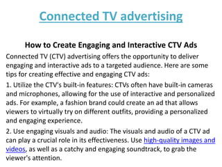 Connected TV advertising
How to Create Engaging and Interactive CTV Ads
Connected TV (CTV) advertising offers the opportunity to deliver
engaging and interactive ads to a targeted audience. Here are some
tips for creating effective and engaging CTV ads:
1. Utilize the CTV's built-in features: CTVs often have built-in cameras
and microphones, allowing for the use of interactive and personalized
ads. For example, a fashion brand could create an ad that allows
viewers to virtually try on different outfits, providing a personalized
and engaging experience.
2. Use engaging visuals and audio: The visuals and audio of a CTV ad
can play a crucial role in its effectiveness. Use high-quality images and
videos, as well as a catchy and engaging soundtrack, to grab the
viewer's attention.
 