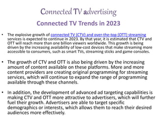 Connected TV advertising
Connected TV Trends in 2023
• The explosive growth of connected TV (CTV) and over-the-top (OTT) streaming
services is expected to continue in 2023. By that year, it is estimated that CTV and
OTT will reach more than one billion viewers worldwide. This growth is being
driven by the increasing availability of low-cost devices that make streaming more
accessible to consumers, such as smart TVs, streaming sticks and game consoles.
• The growth of CTV and OTT is also being driven by the increasing
amount of content available on these platforms. More and more
content providers are creating original programming for streaming
services, which will continue to expand the range of programming
available through these channels.
• In addition, the development of advanced ad targeting capabilities is
making CTV and OTT more attractive to advertisers, which will further
fuel their growth. Advertisers are able to target specific
demographics or interests, which allows them to reach their desired
audiences more effectively.
 
