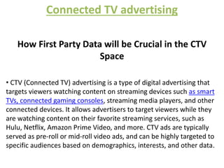 Connected TV advertising
How First Party Data will be Crucial in the CTV
Space
• CTV (Connected TV) advertising is a type of digital advertising that
targets viewers watching content on streaming devices such as smart
TVs, connected gaming consoles, streaming media players, and other
connected devices. It allows advertisers to target viewers while they
are watching content on their favorite streaming services, such as
Hulu, Netflix, Amazon Prime Video, and more. CTV ads are typically
served as pre-roll or mid-roll video ads, and can be highly targeted to
specific audiences based on demographics, interests, and other data.
 