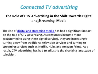 Connected TV advertising
The Role of CTV Advertising in the Shift Towards Digital
and Streaming Media
The rise of digital and streaming media has had a significant impact
on the role of CTV advertising. As consumers become more
accustomed to using these digital services, they are increasingly
turning away from traditional television services and turning to
streaming services such as Netflix, Hulu, and Amazon Prime. As a
result, CTV advertising has had to adjust to the changing landscape of
television.
 
