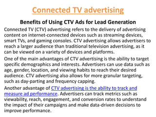 Connected TV advertising
Benefits of Using CTV Ads for Lead Generation
Connected TV (CTV) advertising refers to the delivery of advertising
content on internet-connected devices such as streaming devices,
smart TVs, and gaming consoles. CTV advertising allows advertisers to
reach a larger audience than traditional television advertising, as it
can be viewed on a variety of devices and platforms.
One of the main advantages of CTV advertising is the ability to target
specific demographics and interests. Advertisers can use data such as
age, gender, location, and viewing habits to reach their desired
audience. CTV advertising also allows for more granular targeting,
such as day-parting and frequency capping.
Another advantage of CTV advertising is the ability to track and
measure ad performance. Advertisers can track metrics such as
viewability, reach, engagement, and conversion rates to understand
the impact of their campaigns and make data-driven decisions to
improve performance.
 
