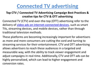 Connected TV advertising
Top CTV / Connected TV Advertising Campaign Best Practices &
creative tips for CTV & OTT advertising
Connected TV (CTV) and over-the-top (OTT) advertising refer to the
delivery of video ads on internet-connected devices, such as smart
TVs, streaming devices, and mobile devices, rather than through
traditional television methods.
These platforms are becoming increasingly important for advertisers
as more and more consumers are cutting the cord and turning to
streaming services for their entertainment. CTV and OTT advertising
allows advertisers to reach these audiences in a targeted and
measurable way, with the ability to track viewer engagement and
adjust campaigns in real-time. Additionally, CTV and OTT ads can be
highly personalized, which can lead to higher engagement and
conversion rates.
 