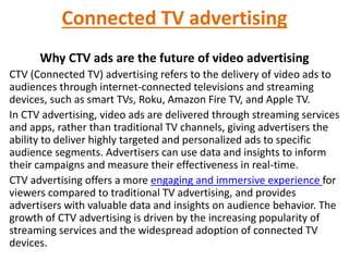 Connected TV advertising
Why CTV ads are the future of video advertising
CTV (Connected TV) advertising refers to the delivery of video ads to
audiences through internet-connected televisions and streaming
devices, such as smart TVs, Roku, Amazon Fire TV, and Apple TV.
In CTV advertising, video ads are delivered through streaming services
and apps, rather than traditional TV channels, giving advertisers the
ability to deliver highly targeted and personalized ads to specific
audience segments. Advertisers can use data and insights to inform
their campaigns and measure their effectiveness in real-time.
CTV advertising offers a more engaging and immersive experience for
viewers compared to traditional TV advertising, and provides
advertisers with valuable data and insights on audience behavior. The
growth of CTV advertising is driven by the increasing popularity of
streaming services and the widespread adoption of connected TV
devices.
 