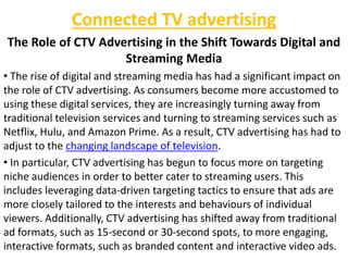 Connected TV advertising
The Role of CTV Advertising in the Shift Towards Digital and
Streaming Media
• The rise of digital and streaming media has had a significant impact on
the role of CTV advertising. As consumers become more accustomed to
using these digital services, they are increasingly turning away from
traditional television services and turning to streaming services such as
Netflix, Hulu, and Amazon Prime. As a result, CTV advertising has had to
adjust to the changing landscape of television.
• In particular, CTV advertising has begun to focus more on targeting
niche audiences in order to better cater to streaming users. This
includes leveraging data-driven targeting tactics to ensure that ads are
more closely tailored to the interests and behaviours of individual
viewers. Additionally, CTV advertising has shifted away from traditional
ad formats, such as 15-second or 30-second spots, to more engaging,
interactive formats, such as branded content and interactive video ads.
 