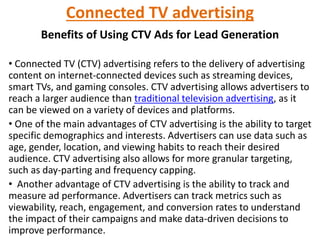 Connected TV advertising
Benefits of Using CTV Ads for Lead Generation
• Connected TV (CTV) advertising refers to the delivery of advertising
content on internet-connected devices such as streaming devices,
smart TVs, and gaming consoles. CTV advertising allows advertisers to
reach a larger audience than traditional television advertising, as it
can be viewed on a variety of devices and platforms.
• One of the main advantages of CTV advertising is the ability to target
specific demographics and interests. Advertisers can use data such as
age, gender, location, and viewing habits to reach their desired
audience. CTV advertising also allows for more granular targeting,
such as day-parting and frequency capping.
• Another advantage of CTV advertising is the ability to track and
measure ad performance. Advertisers can track metrics such as
viewability, reach, engagement, and conversion rates to understand
the impact of their campaigns and make data-driven decisions to
improve performance.
 
