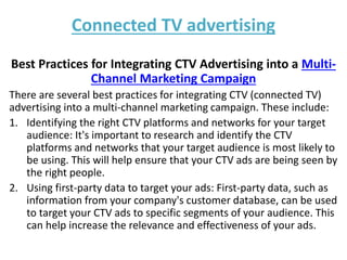 Connected TV advertising
Best Practices for Integrating CTV Advertising into a Multi-
Channel Marketing Campaign
There are several best practices for integrating CTV (connected TV)
advertising into a multi-channel marketing campaign. These include:
1. Identifying the right CTV platforms and networks for your target
audience: It's important to research and identify the CTV
platforms and networks that your target audience is most likely to
be using. This will help ensure that your CTV ads are being seen by
the right people.
2. Using first-party data to target your ads: First-party data, such as
information from your company's customer database, can be used
to target your CTV ads to specific segments of your audience. This
can help increase the relevance and effectiveness of your ads.
 