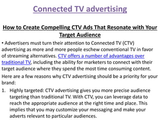 Connected TV advertising
How to Create Compelling CTV Ads That Resonate with Your
Target Audience
• Advertisers must turn their attention to Connected TV (CTV)
advertising as more and more people eschew conventional TV in favor
of streaming alternatives. CTV offers a number of advantages over
traditional TV, including the ability for marketers to connect with their
target audience where they spend the most time consuming content.
Here are a few reasons why CTV advertising should be a priority for your
brand:
1. Highly targeted: CTV advertising gives you more precise audience
targeting than traditional TV. With CTV, you can leverage data to
reach the appropriate audience at the right time and place. This
implies that you may customize your messaging and make your
adverts relevant to particular audiences.
 