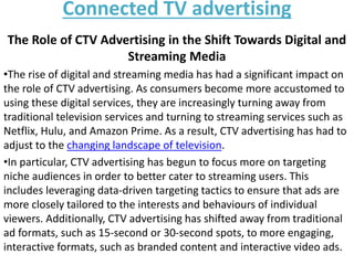 Connected TV advertising
The Role of CTV Advertising in the Shift Towards Digital and
Streaming Media
•The rise of digital and streaming media has had a significant impact on
the role of CTV advertising. As consumers become more accustomed to
using these digital services, they are increasingly turning away from
traditional television services and turning to streaming services such as
Netflix, Hulu, and Amazon Prime. As a result, CTV advertising has had to
adjust to the changing landscape of television.
•In particular, CTV advertising has begun to focus more on targeting
niche audiences in order to better cater to streaming users. This
includes leveraging data-driven targeting tactics to ensure that ads are
more closely tailored to the interests and behaviours of individual
viewers. Additionally, CTV advertising has shifted away from traditional
ad formats, such as 15-second or 30-second spots, to more engaging,
interactive formats, such as branded content and interactive video ads.
 