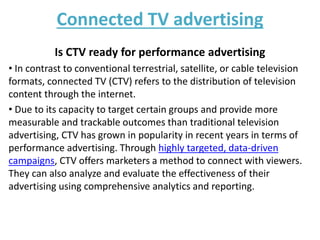 Connected TV advertising
Is CTV ready for performance advertising
• In contrast to conventional terrestrial, satellite, or cable television
formats, connected TV (CTV) refers to the distribution of television
content through the internet.
• Due to its capacity to target certain groups and provide more
measurable and trackable outcomes than traditional television
advertising, CTV has grown in popularity in recent years in terms of
performance advertising. Through highly targeted, data-driven
campaigns, CTV offers marketers a method to connect with viewers.
They can also analyze and evaluate the effectiveness of their
advertising using comprehensive analytics and reporting.
 