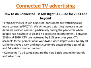 Connected TV advertising
How to do Connected TV Ads Right: A Guide for 2023 and
beyond
• From Seychelles to San Francisco, consumers are watching a lot
more connectedTV(CTV). We witnessed a startling increase in on-
demand, curated content, particularly during the pandemic when
people had nowhere to go and no access to entertainment. Between
2019 and 2020, CTV use increased by 81% year over year. CTV
accounts for 50 percent of all worldwide video impressions. Nearly all
US homes have a CTV, and most customers between the ages of 18
and 54 watch streamed content.
• Connected TV ad campaigns are the new battle ground for brands
and advertiser.
 