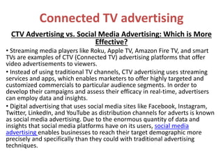 Connected TV advertising
CTV Advertising vs. Social Media Advertising: Which is More
Effective?
• Streaming media players like Roku, Apple TV, Amazon Fire TV, and smart
TVs are examples of CTV (Connected TV) advertising platforms that offer
video advertisements to viewers.
• Instead of using traditional TV channels, CTV advertising uses streaming
services and apps, which enables marketers to offer highly targeted and
customized commercials to particular audience segments. In order to
develop their campaigns and assess their efficacy in real-time, advertisers
can employ data and insights.
• Digital advertising that uses social media sites like Facebook, Instagram,
Twitter, LinkedIn, and YouTube as distribution channels for adverts is known
as social media advertising. Due to the enormous quantity of data and
insights that social media platforms have on its users, social media
advertising enables businesses to reach their target demographic more
precisely and specifically than they could with traditional advertising
techniques.
 